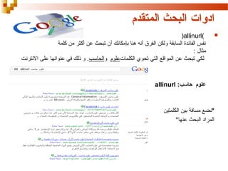 ‫ادوات البحث المتقدم‬
‫‪‬‬

‫)‪(allinurl‬‬
‫نفس الفائدة السابقة تنرتنالا ىلع اهناونع يف كلذ ولكن الفرق أنه هنا بإمكانك أن تبحث عن أكثر من كلمة‬
‫مثال :‬
‫لكي تبحث عن المواقع التي تحوي الكلماتعلوم تنرتنالا ىلع اهناونع يف كلذ والحاسب. تنرتنالا ىلع اهناونع يف كلذ و ذلك في عنوانها على النترنت‬

‫علوم حاسب: ‪allinurl‬‬

‫*نضع مسافة بين الكلمتين‬
‫المراد البحث عنها*‬

 