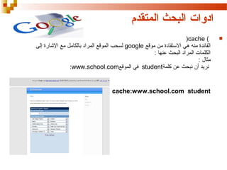 ‫ادوات البحث المتقدم‬
‫‪‬‬

‫) ‪(cache‬‬
‫الفائدة منه هي الستفادة من موقع ‪ google‬لسحب الموقع المراد بالكامل مع الاشارة إلى‬
‫الكلمات المراد البحث عنها :‬
‫مثال :‬
‫نريد أن نبحث عن كلمة‪ student‬في الموقع‪:www.school.com‬‬

‫‪cache:www.school.com student‬‬

 