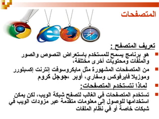 ‫المتصفحات‬
‫تعريف المتصفح :‬
‫‪‬‬
‫‪‬‬
‫‪‬‬
‫‪‬‬

‫هو برنامج يسمح للمستخدم باستعراض النصوص والصور‬
‫والملفات ومحتويات أخرى مختلفة،‬
‫من المتصفحات المشهورة مثل مايكروسوفت إنترنت إكسبلورر‬
‫وموزيل فايرفوكس وسفاري، أوبر ،جوجل كروم‬

‫لماذا نتستخدم المتصفحات:‬
‫تستخدم المتصفحات في الغالب لتصفح شبكة الويب، لكن يمكن‬
‫استخدامها للوصول إلى معلومات متقدمة عبر مزودات الويب في‬
‫شبكات خاصة أو في نظام الملفات‬

 