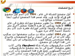 ‫تاريخ المتصفحات‬
‫‪‬‬

‫‪‬‬

‫‪‬‬

‫‪‬‬

‫أول متصفح للشبكة في عام ، 1991 كان اسم أول متصفح‬
‫هو ورلد وايد وب ، وقد صمم هذا المتصفح ليكون أيضا‬
‫محررا لصفحات مواقع وب،‬
‫في عام 2991 بدأ تطوير متصفح موزايك وطرح في عام‬
‫3991 لنظمة يونكس ثم طرح لنظمة تشغيل أخرى مثل‬
‫ويندوز وماك وأميغا، واعتبر موزايك طفرة حيث كان يتم‬
‫تحميله خمسة آلف مرة شهريا‬
‫في عام 4991 أطلقت شكة نت سكيب متصفحها نت سكيب‬
‫، وقد كان له أثر كبير في انتشار برامج المتصفحات واتساع‬
‫رقعة مستخدمي شبكة الوب. مايكروسوفت لم تكن تملك‬
‫حتى هذا الوقت أي متصفح،‬
‫قامت ميكروسوفت بشراء شكة ) ‪ (Spyglass‬والتي كانت‬
‫تطور متصفحا أصبح في ما بعد متصفح مايكروسوفت‬
‫إنترنت إكسبلورر ، ومع طرح هذا المتصفح بدأت حرب‬
‫المتصفحات بين شكتي مايكروسوفت ونت سكيب التي كانت‬

 
