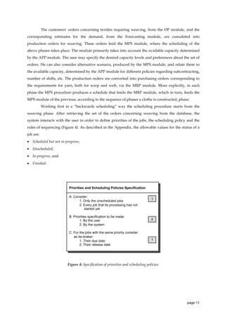 The customers' orders concerning textiles requiring weaving, from the OP module, and the
corresponding estimates for the demand, from the Forecasting module, are cumulated into
production orders for weaving. These orders feed the MPS module, where the scheduling of the
above phases takes place. The module primarily takes into account the available capacity determined
by the APP module. The user may specify the desired capacity levels and preferences about the set of
orders. He can also consider alternative scenaria, produced by the MPS module, and relate them to
the available capacity, determined by the APP module for different policies regarding subcontracting,
number of shifts, etc. The production orders are converted into purchasing orders corresponding to
the requirements for yarn, both for warp and weft, via the MRP module. More explicitly, in each
phase the MPS procedure produces a schedule that feeds the MRP module, which in turn, feeds the
MPS module of the previous, according to the sequence of phases a clothe is constructed, phase.
Working first in a “backwards scheduling” way the scheduling procedure starts from the
weaving phase. After retrieving the set of the orders concerning weaving from the database, the
system interacts with the user in order to define priorities of the jobs, the scheduling policy and the
rules of sequencing (Figure 4). As described in the Appendix, the allowable values for the status of a
job are:
• Scheduled but not in-progress;
• Unscheduled;
• In-progress, and
• Finished.

Priorities and Scheduling Policies Specification
A. Consider:
1. Only the unscheduled jobs
2. Every job that its processing has not
started yet

1

B. Priorities specification to be made:
1. By the user
2. By the system

2

C. For the jobs with the same priority consider
as tie-braker:
1. Their due date
2. Their release date

1

Figure 4: Specification of priorities and scheduling policies.

page 11

 