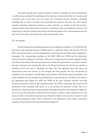 The system asks the user to specify whether he wishes to schedule only the unscheduled jobs,
i.e., jobs that are considered for scheduling for the first time, or both scheduled but not in-progress and
unscheduled ones. In the latter case, the system may reconsider previous decisions, concerning
scheduled jobs, in order to produce more preferable job sequences. The user may either specify
priorities, indicating preferential treatment of some customers, or consider all the jobs having a
common priority index. The priority of each job is considered as the most significant criterion in job
sequencing. For the jobs with the same priority index the tie-breaker can be selected between the due
date (Earliest Due Date rule) and the release date of the job (FIFO rule).

4.1. An example
We first illustrate the scheduling procedure by an application example. Let A.10.023.00 be the
job code of a job requiring weaving of 70,000 meters of a particular clothe with due date “June 25,
1996”. The system retrieves from the database three related jobs that are either already scheduled or
in-progress. The corresponding machines are the WM1, WM4 and WM10 and the information
retrieved is shown in Figure 5a. Note that, in this case, job setup stands for partial changeover times
since the jobs are related. The maximum production volume that each machine can produce until the
due date of the job under consideration (that is, for the period between the date that the machine is
available and the due date) is calculated (see Figure 5b). The algorithm takes both setup and
transportation times into account. In our example, the total quantity that may successively be
scheduled to the related jobs is 65,900 meters and, therefore, 4,100 meters remain unscheduled. The
system identifies from the database the machines that can process the job A.10.023.00, and retrieves
the appropriate data (Figure 5c). WM3 and WM5 are the only candidate machines and their
maximum production volume is also calculated (Figure 5d). WM3 is selected by the system for the
production of the remaining 4,100 meters, as it can produce the maximum volume. The set of
decisions (i.e., production orders) concerning the scheduling of the job are demonstrated in Figure 6a.
As one can see, the finish times of three out of four job parts coincide. A basic constraint in our case
study was that no more than two job parts were allowed to finish on the same day (in order to avoid
co-occurring changeover times). This is achieved by the application of the schedule improvement
procedure, which produces the outputs illustrated in Figure 6b.

page 12

 