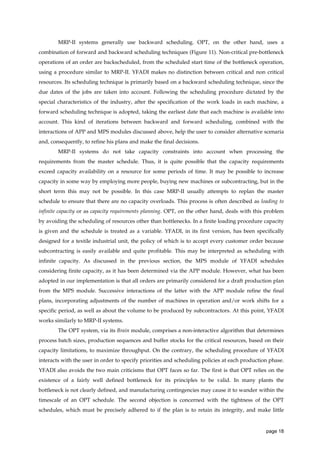 MRP-II systems generally use backward scheduling. OPT, on the other hand, uses a
combination of forward and backward scheduling techniques (Figure 11). Non-critical pre-bottleneck
operations of an order are backscheduled, from the scheduled start time of the bottleneck operation,
using a procedure similar to MRP-II. YFADI makes no distinction between critical and non critical
resources. Its scheduling technique is primarily based on a backward scheduling technique, since the
due dates of the jobs are taken into account. Following the scheduling procedure dictated by the
special characteristics of the industry, after the specification of the work loads in each machine, a
forward scheduling technique is adopted, taking the earliest date that each machine is available into
account. This kind of iterations between backward and forward scheduling, combined with the
interactions of APP and MPS modules discussed above, help the user to consider alternative scenaria
and, consequently, to refine his plans and make the final decisions.
MRP-II systems do not take capacity constraints into account when processing the
requirements from the master schedule. Thus, it is quite possible that the capacity requirements
exceed capacity availability on a resource for some periods of time. It may be possible to increase
capacity in some way by employing more people, buying new machines or subcontracting, but in the
short term this may not be possible. In this case MRP-II usually attempts to replan the master
schedule to ensure that there are no capacity overloads. This process is often described as loading to
infinite capacity or as capacity requirements planning. OPT, on the other hand, deals with this problem
by avoiding the scheduling of resources other than bottlenecks. In a finite loading procedure capacity
is given and the schedule is treated as a variable. YFADI, in its first version, has been specifically
designed for a textile industrial unit, the policy of which is to accept every customer order because
subcontracting is easily available and quite profitable. This may be interpreted as scheduling with
infinite capacity. As discussed in the previous section, the MPS module of YFADI schedules
considering finite capacity, as it has been determined via the APP module. However, what has been
adopted in our implementation is that all orders are primarily considered for a draft production plan
from the MPS module. Successive interactions of the latter with the APP module refine the final
plans, incorporating adjustments of the number of machines in operation and/or work shifts for a
specific period, as well as about the volume to be produced by subcontractors. At this point, YFADI
works similarly to MRP-II systems.
The OPT system, via its Brain module, comprises a non-interactive algorithm that determines
process batch sizes, production sequences and buffer stocks for the critical resources, based on their
capacity limitations, to maximize throughput. On the contrary, the scheduling procedure of YFADI
interacts with the user in order to specify priorities and scheduling policies at each production phase.
YFADI also avoids the two main criticisms that OPT faces so far. The first is that OPT relies on the
existence of a fairly well defined bottleneck for its principles to be valid. In many plants the
bottleneck is not clearly defined, and manufacturing contingencies may cause it to wander within the
timescale of an OPT schedule. The second objection is concerned with the tightness of the OPT
schedules, which must be precisely adhered to if the plan is to retain its integrity, and make little

page 18

 