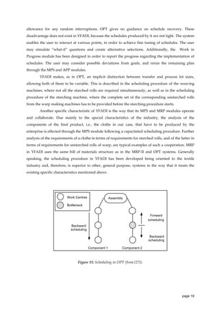 allowance for any random interruptions. OPT gives no guidance on schedule recovery. These
disadvantage does not exist in YFADI, because the schedules produced by it are not tight. The system
enables the user to interact at various points, in order to achieve fine tuning of schedules. The user
may simulate “what-if” questions and create alternative selections. Additionally, the

Work in

Progress module has been designed in order to report the progress regarding the implementation of
schedules. The user may consider possible deviations from goals, and rerun the remaining plan
through the MPS and APP modules.
YFADI makes, as in OPT, an implicit distinction between transfer and process lot sizes,
allowing both of them to be variable. This is described in the scheduling procedure of the weaving
machines, where not all the starched rolls are required simultaneously, as well as in the scheduling
procedure of the starching machine, where the complete set of the corresponding unstarched rolls
from the warp making machines has to be provided before the starching procedure starts.
Another specific characteristic of YFADI is the way that its MPS and MRP modules operate
and collaborate. Due mainly to the special characteristics of the industry, the analysis of the
components of the final product, i.e., the clothe in our case, that have to be produced by the
enterprise is effected through the MPS module following a capacitated scheduling procedure. Further
analysis of the requirements of a clothe in terms of requirements for starched rolls, and of the latter in
terms of requirements for unstarched rolls of warp, are typical examples of such a cooperation. MRP
in YFADI uses the same bill of materials structure as in the MRP-II and OPT systems. Generally
speaking, the scheduling procedure in YFADI has been developed being oriented to the textile
industry and, therefore, is superior to other, general purpose, systems in the way that it treats the
existing specific characteristics mentioned above.

Work Centres

Assembly

Bottleneck
Forward
scheduling
Backward
scheduling
Backward
scheduling
Component 1

Component 2

Figure 11: Scheduling in OPT (from [27]).

page 19

 