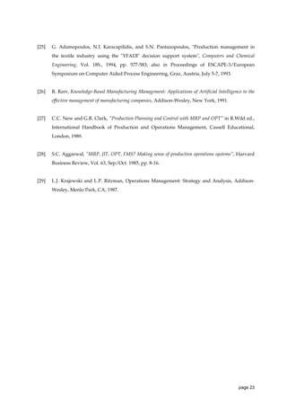 [25]

G. Adamopoulos, N.I. Karacapilidis, and S.N. Pantazopoulos, "Production management in
the textile industry using the "YFADI" decision support system", Computers and Chemical
Engineering, Vol. 18S., 1994, pp. 577-583; also in Proceedings of ESCAPE-3/European
Symposium on Computer Aided Process Engineering, Graz, Austria, July 5-7, 1993.

[26]

R. Kerr, Knowledge-Based Manufacturing Management: Applications of Artificial Intelligence to the
effective management of manufacturing companies, Addison-Wesley, New York, 1991.

[27]

C.C. New and G.R. Clark, ”Production Planning and Control with MRP and OPT” in R.Wild ed.,
International Handbook of Production and Operations Management, Cassell Educational,
London, 1989.

[28]

S.C. Aggarwal, ”MRP, JIT, OPT, FMS? Making sense of production operations systems”, Harvard
Business Review, Vol. 63, Sep/Oct. 1985, pp. 8-16.

[29]

L.J. Krajewski and L.P. Ritzman, Operations Management: Strategy and Analysis, AddisonWesley, Menlo Park, CA, 1987.

page 23

 