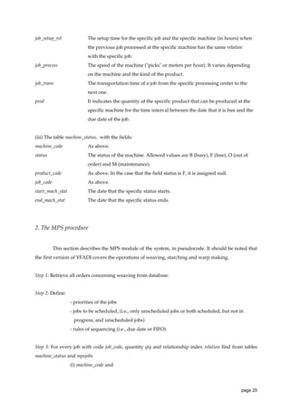 job_setup_rel

The setup time for the specific job and the specific machine (in hours) when
the previous job processed at the specific machine has the same relation
with the specific job.

job_process

The speed of the machine ("picks" or meters per hour). It varies depending
on the machine and the kind of the product.

job_trans

The transportation time of a job from the specific processing center to the
next one.

prod

It indicates the quantity of the specific product that can be produced at the
specific machine for the time interval between the date that it is free and the
due date of the job.

(iii) The table machine_status, with the fields:
machine_code

As above.

status

The status of the machine. Allowed values are B (busy), F (free), O (out of
order) and M (maintenance).

product_code

As above. In the case that the field status is F, it is assigned null.

job_code

As above.

start_mach_stat

The date that the specific status starts.

end_mach_stat

The date that the specific status ends.

2. The MPS procedure

This section describes the MPS module of the system, in pseudocode. It should be noted that
the first version of YFADI covers the operations of weaving, starching and warp making.

Step 1: Retrieve all orders concerning weaving from database.

Step 2: Define:
- priorities of the jobs
- jobs to be scheduled, (i.e., only unscheduled jobs or both scheduled, but not in
progress, and unscheduled jobs)
- rules of sequencing (i.e., due date or FIFO).

Step 3: For every job with code job_code, quantity qty and relationship index relation find from tables
machine_status and mpsjobs
(i) machine_code and

page 25

 