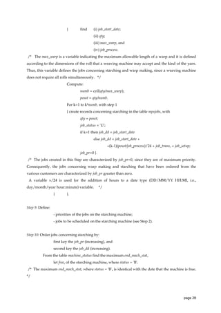 {

find

(i) job_start_date;
(ii) qty;
(iii) max_warp, and
(iv) job_process.

/* The max_warp is a variable indicating the maximum allowable length of a warp and it is defined
according to the dimensions of the roll that a weaving machine may accept and the kind of the yarn.
Thus, this variable defines the jobs concerning starching and warp making, since a weaving machine
does not require all rolls simultaneously. */
Compute:
numb = ceil(qty/max_warp);
posot = qty/numb.
For k=1 to k²numb, with step 1
{ create records concerning starching in the table mpsjobs, with
qty = posot;
job_status = 'U';
if k=1 then job_dd = job_start_date
else job_dd = job_start_date +
+(k-1)(posot/job_process)/24 + job_trans, + job_setup;
job_pr=0 }.
/* The jobs created in this Step are characterized by job_pr=0, since they are of maximum priority.
Consequently, the jobs concerning warp making and starching that have been ordered from the
various customers are characterized by job_pr greater than zero.
A variable x/24 is used for the addition of hours to a date type (DD/MM/YY HH:MI, i.e.,
day/month/year hour:minute) variable.
}

*/

}.

Step 9: Define:
- priorities of the jobs on the starching machine;
- jobs to be scheduled on the starching machine (see Step 2).

Step 10: Order jobs concerning starching by:
first key the job_pr (increasing), and
second key the job_dd (increasing).
From the table machine_status find the maximum end_mach_stat,
let free, of the starching machine, where status = 'B'.
/* The maximum end_mach_stat, where status = 'B', is identical with the date that the machine is free.
*/

page 28

 