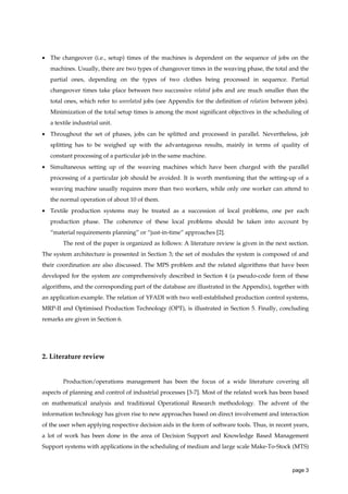 • The changeover (i.e., setup) times of the machines is dependent on the sequence of jobs on the
machines. Usually, there are two types of changeover times in the weaving phase, the total and the
partial ones, depending on the types of two clothes being processed in sequence. Partial
changeover times take place between two successive related jobs and are much smaller than the
total ones, which refer to unrelated jobs (see Appendix for the definition of relation between jobs).
Minimization of the total setup times is among the most significant objectives in the scheduling of
a textile industrial unit.
• Throughout the set of phases, jobs can be splitted and processed in parallel. Nevertheless, job
splitting has to be weighed up with the advantageous results, mainly in terms of quality of
constant processing of a particular job in the same machine.
• Simultaneous setting up of the weaving machines which have been charged with the parallel
processing of a particular job should be avoided. It is worth mentioning that the setting-up of a
weaving machine usually requires more than two workers, while only one worker can attend to
the normal operation of about 10 of them.
• Textile production systems may be treated as a succession of local problems, one per each
production phase. The coherence of these local problems should be taken into account by
“material requirements planning” or “just-in-time” approaches [2].
The rest of the paper is organized as follows: A literature review is given in the next section.
The system architecture is presented in Section 3; the set of modules the system is composed of and
their coordination are also discussed. The MPS problem and the related algorithms that have been
developed for the system are comprehensively described in Section 4 (a pseudo-code form of these
algorithms, and the corresponding part of the database are illustrated in the Appendix), together with
an application example. The relation of YFADI with two well-established production control systems,
MRP-II and Optimised Production Technology (OPT), is illustrated in Section 5. Finally, concluding
remarks are given in Section 6.

2. Literature review

Production/operations management has been the focus of a wide literature covering all
aspects of planning and control of industrial processes [3-7]. Most of the related work has been based
on mathematical analysis and traditional Operational Research methodology. The advent of the
information technology has given rise to new approaches based on direct involvement and interaction
of the user when applying respective decision aids in the form of software tools. Thus, in recent years,
a lot of work has been done in the area of Decision Support and Knowledge Based Management
Support systems with applications in the scheduling of medium and large scale Make-To-Stock (MTS)

page 3

 