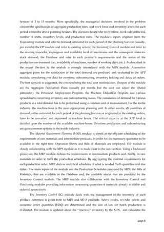 horizon of 3 to 15 months. More specifically, the managerial decisions involved in the problem
concern the specification of aggregate production rates, and work force and inventory levels for each
period within the above planning horizon. The decisions taken refer to overtime, work subcontracted,
number of shifts, inventory levels, and production rates. The module’s inputs originate from the
Forecasting module and refer to demand estimated for each period of the planning horizon (usually,
per month); the OP module and refer to existing orders; the Inventory Control module and refer to
the existing (on-order, in-progress and available) level of inventories and the consequent make-tostock demand; the Database and refer to each product’s requirements and the status of the
production environment (i.e., availability of machines, number of working days, etc.). As described in
the sequel (Section 3), the module is strongly interrelated with the MPS module. Alternative
aggregate plans for the satisfaction of the total demand are produced and evaluated in the APP
module, considering cost data for overtime, subcontracting, inventory holding and delay of orders.
The best scenario is suggested, the criterion being the total cost minimization. Outputs of the module
are the Aggregate Production Plans (usually per month, but the user can adjust the related
parameter), the Personnel Employment Program, the Machine Utilization Program and various
spreadsheets concerning inventory and subcontracting status. The cumulation of demand for various
products in a total demand has to be performed using a common unit of measurement. For the textile
industry, the machine-hour is the most appropriate planning unit. In other words, all quantities of
demand, either estimated for each period of the planning horizon or originated in the existing orders,
have to be converted and expressed in machine hours. The critical capacity at the APP level is
decided upon the number of the available machine-hours. Overtime production and subcontracting
are quite common options in the textile industry.
The Material Requirement Planning (MRP) module is aimed at the efficient scheduling of the
requirements of raw materials and intermediate products, in order for the necessary quantities to be
available in the right time. Operation Sheets and Bills of Materials are employed. The module is
closely collaborating with the MPS module as it is made clear in the next section. Using a backward
procedure, the MRP module defines the requirements in intermediate products and, finally, in raw
materials in order to fulfil the production schedules. By aggregating the material requirements for
each production order, MRP derives analytical schedules of what is needed (both quantities and due
dates). The main inputs of the module are: the Production Schedules produced by MPS; the Bills of
Materials, that are available in the Database and, the available stocks that are provided by the
Inventory Control module. The MRP module also collaborates with the Inventory Control and
Purchasing modules providing information concerning quantities of materials already available and
ordered, respectively.
The Inventory Control (IC) module deals with the management of the inventory of each
product. Attention is given both to MTS and MTO products. Safety stocks, re-order points and
economic order quantities (EOQ) are determined and the size of lots for batch production is
evaluated. The module is updated about the “reserved” inventory by the MPS, and calculates the

page 8

 