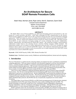 1
An Architecture for Secure
SOAP Remote Procedure Calls
Adam Hess, Norman Jarvis, Ryan Jarvis, Kent E. Seamons, Quinn Snell
Computer Science Department
Brigham Young University
Provo, Utah, USA 84602
seamons@cs.byu.edu
ABSTRACT
The Simple Object Access Protocol (SOAP) is an XML-based messaging protocol used primarily as the wire
format for a remote procedure call (RPC). SOAP offers advantages for RPC communications on the Internet.
SOAP messages piggyback on HTTP and are able to penetrate Internet firewalls and reach distributed computing
applications. SOAP also holds the promise of enabling interoperability between competing heterogeneous RPC-
based systems. However, SOAP lacks standard security provisions for remote procedure calls. This paper presents
Secure-SOAP, an open architecture leveraging existing web security technology that provides confidentiality,
integrity, authentication, and authorization for SOAP RPC requests. The architecture includes a general-purpose
authorization module based on the emerging Security Assertions Markup Language (SAML) standard. The
authorization module can be invoked at a policy enforcement point just prior to the server invoking the remote
method in order to enforce access control for SOAP RPC requests. The architecture demonstrates how any SAML-
compliant authorization service acting as a policy decision point can be readily integrated with a SOAP RPC system
to provide access control to SOAP RPC requests.
Keywords: SOAP; SOAP Security; SAML; XML; Remote Procedure Call
Technical Areas: Distributed systems security; Middleware and distributed platforms; Internet and web computing
1. Introduction
The rise of the Internet as a global network connecting millions of computers has led to a proliferation of distributed
computing applications. Web users interact seamlessly with information integrated in real time from distributed
sources. A remote procedure call (RPC) is an attractive programming model that application developers use to
create distributed computing applications. RPC provides a convenient abstraction for remote services, making
remote method invocations appear conceptually similar to well-known and well-understood local procedure calls.
Some examples of existing RPC-based systems include DCOM, Java RMI, EJB, and CORBA.
There are two major roadblocks to deploying distributed applications across the Internet using existing RPC-
based systems. First, the lack of interoperability between heterogeneous RPC-based systems hinders the rapid
deployment of and access to web-based services. Second, traditional RPC-based systems have problems accessing
distributed applications through Internet firewalls. Most firewalls limit the use of random ports because they are
configured to accept connections to only a few ports, such as the standard HTTP port 80. This limits the ability to
deploy distributed object protocols, like DCOM, that rely on dynamically assigned ports for remote method
invocations.
The Simple Object Access Protocol (SOAP) is an XML-based messaging protocol [16] that has been submitted
for standardization by the W3C and is being embraced by many vendors, including Microsoft and IBM. The
primary advantages to using SOAP include ease of use, extensibility, platform independence, programming
language independence, and ease of integration with Internet technologies. Although SOAP can be used with any
transport protocol, it is most commonly embedded in HTTP—the standard protocol that powers the Web.
SOAP is primarily used as the wire format for a remote procedure call (RPC), the well-known technique that an
application utilizes to execute parameterized methods or procedure calls on distributed machines over the Internet as
 