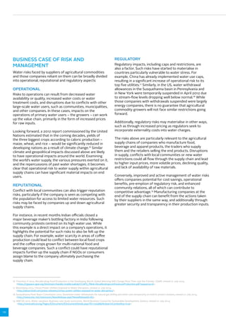 10 
BUSINESS CASE OF RISK AND 
MANAGEMENT 
Water risks faced by suppliers of agricultural commodities 
and those companies reliant on them can be broadly divided 
into operational, reputational and regulatory aspects: 
OPERATIONAL 
Risks to operations can result from decreased water 
availability or quality, increased water costs or water 
treatment costs, and disruptions due to conflicts with other 
large-scale water users, such as communities, municipalities, 
and other companies. In these cases, impacts on the 
operations of primary water users – the growers – can work 
up the value chain, primarily in the form of increased prices 
for raw inputs. 
Looking forward, a 2012 report commissioned by the United 
Nations estimated that in the coming decades, yields of 
the three biggest crops according to caloric production – 
maize, wheat, and rice – would be significantly reduced in 
developing nations as a result of climate change.16 Similar 
climate and geopolitical impacts discussed above are likely 
to have operational impacts around the world. Examining 
the world’s water supply, the various pressures exerted on it, 
and the repercussions of past water shortages, it becomes 
clear that operational risk to water supply within agricultural 
supply chains can have significant material impacts on end 
users. 
REPUTATIONAL 
Conflict with local communities can also trigger reputation 
risks, particularly if the company is seen as competing with 
the population for access to limited water resources. Such 
risks may be faced by companies up and down agricultural 
supply chains. 
For instance, in recent months Indian officials closed a 
major beverage maker’s bottling factory in India following 
community protests centred on its high water use. While 
this example is a direct impact on a company’s operations, it 
highlights the potential for such risks to also be felt up the 
supply chain. For example, water scarcity in areas of coffee 
production could lead to conflict between local food crops 
and the coffee crops grown for multi-national food and 
beverage companies. Such a conflict could have reputational 
impacts further up the supply chain if NGOs or consumers 
assign blame to the company ultimately purchasing the 
supply chain. 
REGULATORY 
Regulatory impacts, including caps and restrictions, are 
also a factor. Such risks have started to materialise in 
countries particularly vulnerable to water stress. For 
example, China has already implemented water use caps, 
resulting in a significant increase of operational risk to its 
top five utilities.17 Similarly, in the US, water withdrawal 
allowances in the Susquehanna basin in Pennsylvania and 
in New York were temporarily suspended in April 2012 due 
to stream-flow levels dropping well below normal.18 While 
those companies with withdrawals suspended were largely 
energy companies, there is no guarantee that agricultural 
commodity growers will not face similar restrictions going 
forward. 
Additionally, regulatory risks may materialise in other ways, 
such as through increased pricing as regulators seek to 
incorporate externality costs into water charges. 
The risks above are particularly relevant to the agricultural 
supply chains of companies who manufacture food, 
beverage and apparel products, the traders who supply 
them and the retailers selling the end products. Disruptions 
in supply, conflicts with local communities or new water 
restrictions could all flow through the supply chain and lead 
to higher input prices, more volatile prices, declining quality, 
and lack of availability of raw materials. 
Conversely, improved and active management of water risks 
offers companies potential for cost savings, operational 
benefits, pre-emption of regulatory risk, and enhanced 
community relations, all of which can contribute to 
competitive advantage.19 Manufacturing companies at the 
end of the supply chain can benefit from the actions taken 
by their suppliers in the same way, and additionally through 
greater security and transparency in their production inputs. 
16 Thornton, P 2012, Recalibrating Food Production in the Developing World: Global Warming Will Change More Than Just the Climate, CGIAR, viewed 21 July 2014, 
https://cgspace.cgiar.org/bitstream/handle/10568/24696/CCAFS_PB06-Recalibrating%20Food%20Production.pdf?sequence=6. 
17 Bloomberg 2013, China’s Power Utilities Exposed to Water Disruption, viewed 21 July 2014, 
http://about.bnef.com/press-releases/chinas-power-utilities-exposed-to-water-disruption/. 
18 Susquehanna River Basin Commission 2012, Seventeen water withdrawals for natural gas drilling and other uses temporarily on hold to protect streams, viewed 21 July 2014, 
http://www.srbc.net/newsroom/NewsRelease.aspx?NewsReleaseID=83. 
19 WBCSD 2012, Water valuation: Business case study summaries, World Business Council for Sustainable Development, Geneva, viewed 21 July 2014, 
http://www.wbcsd.org/Pages/EDocument/EDocumentDetails.aspx?ID=15098NoSearchContextKey=true. 
 