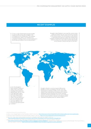 PRI-COORDINATED ENGAGEMENT ON SUPPLY CHAIN WATER RISKS 
11 
RECENT EXAMPLES 
In 2012, a major North American grain handler 
issued a profit warning after drought in the 
US Midwest hit corn production. The company 
increased prices, which in turn flowed on to 
companies including chicken and pork producers in 
the US who are reliant on corn as animal feed.20 
In 2011 the drought in 
Texas resulted in failure of 
cotton crops in the state, 
including a forecasted 50% 
abandonment rate for crops 
in the High Plains region 
which normally produces 
two-thirds of the state’s 
cotton. This was linked to a 
22% cut in full year profits 
for one US apparel chain 
and a 36% decline in net 
income for the April quarter 
in another.22 
Drought in New Zealand in 2013 saw the country’s dairy 
production fall by nine per cent in the last six months 
of the annual season. This contributed to a 28% decline 
in operating cash flows at a major New Zealand dairy 
company compared with the previous year, and was also 
cited as a reason for a 64% spike in whole milk powder 
prices between January and April of that year.21 
Drought in Brazil in 2014 has caused coffee prices 
globally to rise by an average of nine per cent, and 
contributed to volatility in coffee prices. Some coffee 
retailers have responded by increasing prices however 
marketing concerns may limit this for key consumer 
products. The forecast El Niño event for 2014 is likely to 
lead to reduced rainfall in Vietnam and Indonesia which 
could flow into global prices for robusta coffee.23 
20 Berry, I 2012, Drought Ripples to Food Processors, viewed 14 July 2014, http://online.wsj.com/news/articles/SB10000872396390444840104577553153496004264. 
21 NZX 2013, Fonterra Announces 2013 Financial Results, viewed 21 July 2014, https://nzx.com/companies/FCG/announcements/241519. 
22 Roy, D 2011, Texas cotton farmers abandon record acres on drought as Gap’s costs rise, viewed 21 July 2014, 
http://www.bloomberg.com/news/2011-06-30/texas-cotton-farmers-may-abandon-record-acres-because-of-drought.html. 
23 Bond, S 2014, ‘Starbucks to raise coffee prices amid Brazil drought’, The Financial Times, 20 June 2014, viewed 21 July 2014, 
http://www.ft.com/cms/s/0/6bc3a25e-f888-11e3-815f-00144feabdc0.html#axzz38NUflK7k; Terazono, E 2014, ‘Coffee drinkers pay price of Brazil drought’, The Financial Times, 3 
June 2014, viewed 21 July 2014, http://www.ft.com/cms/s/0/8d8fa0f2-eb24-11e3-9c8b-00144feabdc0.html#axzz38NUflK7k. 
 