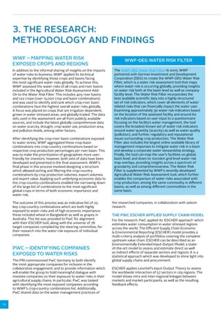 12 
3. THE RESEARCH: 
METHODOLOGY AND FINDINGS 
WWF – MAPPING WATER RISK 
EXPOSED CROPS AND REGIONS 
In addition to the informal sharing of insights on the impacts 
of water risks to business, WWF applied its technical 
expertise by identifying those crops and basins facing 
the most significant water risks globally. To achieve this, 
WWF assessed the water risks of all crops and river basins 
included in the Agricultural Water Risk Assessment Add- 
On to the Water Risk Filter. This includes 405 river basins 
and 122 crops (over 15,000 crop and basin combinations) 
and was used to identify and rank which crop-river basin 
combinations face the highest overall water risks globally. 
A focus was placed on crops that are irrigation dependent, 
grown in water stressed areas, and globally traded. The data 
sets used in the assessment are all from publicly available 
sources, and include the latest globally comprehensive data 
on water scarcity, drought, crop water use, production area, 
and pollution levels, among other factors. 
After identifying the crop-river basin combinations exposed 
to water stress, WWF aggregated these crop-basin 
combinations into crop-country combinations based on 
respective crop production percentages per river basin. This 
was to make the prioritisation of geographies more user-friendly 
for investors; however, both sets of data have been 
developed and presented in the final assessment. WWF’s 
final phase in this process involved designing a structure 
which allowed sorting and filtering the crop-country 
combinations by crop production volumes, export volumes, 
and export value. Applying such underlying economic data to 
the crop-country combinations enabled the narrowing down 
of the large list of combinations to the most significant 
global crops in terms of both economic importance and 
water risk. 
The outcome of this process was an indicative list of 25 
key crop-country combinations which are both highly 
exposed to water risks and of high economic importance; 
these included wheat in Bangladesh as well as grapes in 
Australia. This list was provided to PwC for alignment 
with their ESCHER tool, along with the universe of 78 
target companies compiled by the steering committee, for 
their research into the water risk exposure of individual 
companies. 
WWF-DEG WATER RISK FILTER 
The WWF-DEG Water Risk Filter: In 2010, WWF 
partnered with German Investment and Development 
Corporation (DEG) to create the WWF-DEG Water Risk 
Filter, which is a water risk assessment tool that maps 
where water risk is occurring globally, providing insights 
on water risk both at the basin level as well as company 
facility level. The Water Risk Filter incorporates the 
best available scientific data into a highly structured 
set of risk indicators, which cover all elements of water 
related risks that can financially impact the water user. 
Examining approximately 30 water risk indicators based 
on the location of the assessed facility and around 60 
risk indicators based on user input to a questionnaire 
focusing on the facility’s water management, the tool 
covers the broadest known set of water risk indicators 
around water quantity (scarcity) as well as water quality 
(pollution), and further, regulatory and reputational 
issues surrounding crop production. The Water Risk 
Filter also includes the largest online available library of 
management responses to mitigate water risk in a basin 
and develop a corporate water stewardship strategy. 
Finally, the tool can map the user’s facilities on global, 
basin level, and down to 10x10km grid level water risk 
map overlays, providing insights across a spectrum of 
granularity and comprehensiveness. The Water Risk 
Filter is supplemented by WWF’s recently-developed 
Agricultural Water Risk Assessment tool, which further 
enables the comparison of water risks associated with 
crop production, among the same commodity in different 
basins, as well as among different commodities in the 
same basin. 
PWC – IDENTIFYING COMPANIES 
EXPOSED TO WATER RISKS 
The PRI commissioned PwC Germany to both identify 
the most appropriate companies for inclusion in the 
collaborative engagement, and to provide information which 
will enable the group to hold meaningful dialogue with 
investee companies on their exposure to water risks in their 
agricultural supply chains. In particular, PwC was tasked 
with identifying the most exposed companies according 
to WWF’s crop-country combinations list. Additionally, 
PwC shared data on the water management practices of 
the researched companies, in collaboration with oekom 
research. 
THE PWC ESCHER APPLIED SUPPLY CHAIN MODEL 
For the research, PwC applied its ‘ESCHER approach’ which 
estimates water consumption in water stressed regions 
across the world. The Efficient Supply Chain Economic 
 Environmental Reporting (ESCHER) model provides a 
multi-criteria analysis of portfolios covering the complete 
upstream value chain. ESCHER can be described as an 
Environmentally Extended Input-Output Model; a state-of- 
the-art model to assess and estimate direct as well 
as indirect effects of separate sectors and regions. It is a 
statistical approach which was developed to shine light into 
global supply chains and procurement. 
ESCHER applies Leontief’s Input-Output Theory to assess 
the worldwide interaction of 57 sectors in 129 regions. The 
model shows intra and inter-regional linkages between 
markets and market participants, as well as the resulting 
feedback effects. 
 