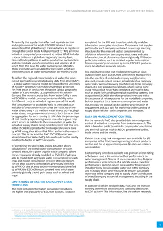 PRI-COORDINATED ENGAGEMENT ON SUPPLY CHAIN WATER RISKS 
13 
To quantify the supply chain effects of separate sectors 
and regions across the world, ESCHER is based on an 
assumption that global foreign trade activities, as registered 
through the Global Trade Analysis Project (GTAP), estimate 
individual companies’ procurement activities. GTAP includes 
trade activities at a global and regional / country level, 
bilateral trade patterns, as well as production, consumption 
and intermediate use of commodities and services, all of 
which form the basis for water consumption estimates. 
These estimates are calculated by the system which are 
then normalised as water consumption per monetary unit. 
To reflect the regional characteristics of water, the input-output 
approach was extended using data from WaterGAP3 
– a global water resource model developed by the University 
of Kassel.24 WaterGAP3 simulates hydrologic processes 
for finite areas of land across the globe (global geographic 
rasters of 5 arc minutes, i.e. approximately 6 x 9 km in 
Europe). The water scarcity data from WaterGAP3 is used 
in ESCHER to model consumption-to-availability ratios 
for different crops in individual regions around the world. 
The consumption-to-availability ratio is then used as an 
indicator of areas under water stress (0 – 0.05 no or low 
water stress; 0.05 – 0.2 medium water stress; 0.2 – 0.3 high 
water stress;  0.3 severe water stress). Such data can then 
be aggregated for each country to calculate the percentage 
of that country experiencing water stress for a given crop; 
which in turn is matched to the consumption of water for 
individual supply chains being modelled. Note that this step 
in the ESCHER approach effectively replicates work done 
by WWF using their Water Risk Filter earlier in the research 
process. This is because the PwC ESCHER model was 
already based on WaterGAP3 data and could not be readily 
modified to factor in WWF’s research. 
By combining the above data inputs, ESCHER allows 
calculation of the overall water consumption in water 
stressed areas, for a given crop for each company. Where 
these crops were already modelled in ESCHER, PwC was 
able to model both aggregate water consumption for each 
crop, and model consumption in water stressed regions 
for the crop-country combinations previously identified 
by WWF. Of the 25 crop-country combinations identified 
by WWF, the ESCHER model covered nine, which were 
primarily globally traded grain crops such as wheat and 
sugar. 
LIMITATIONS OF ESCHER AND SUPPLY CHAIN 
MODELLING 
The more detailed information on supplier structures, 
the higher the granularity of ESCHER outputs. Research 
completed for the PRI was based on publically available 
information on supplier structures. This means that supplier 
patterns for each company are based on average sourcing 
structures for the relevant sector, complemented by 
additional information on company structures and sales 
information, to calculate water demand globally. With non-public 
information, such as detailed supplier information 
from companies’ procurement systems, ESCHER produces 
more detailed and accurate outputs. 
It is important to note that modelling through an input-output 
system such as ESCHER, with limited transparency 
into the specifics of individual company supply chains, 
does not provide robust data on actual individual company 
water risks. Without knowing (confidential) detail on supply 
chains, it is only possible to estimate, which can be done 
using relevant but never fully correlated alternative data, 
such as trade flows and hydrological modelling systems. The 
output from ESCHER therefore provides investors with a 
first estimate of risk exposures for the modelled companies, 
but not empirical data on water consumption and water 
risk. Instead, the output can be used for prioritisation of 
engagement and as a tool for improving understanding of 
supply chain risks for both companies and investors. 
DATA ON MANAGEMENT CONTROL 
For the research, PwC also provided data on management 
control of individual companies from oekom research. This 
data is based on publicly available company documentation 
and external sources such as NGOs, government bodies, 
trade unions and the media. 
Oekom data rating risk management was available for 48 
companies in the food, beverage and agricultural products 
sectors and for 10 apparel companies. No data on retailers 
was available. 
Each company with data available was given an overall rating 
of between 1 and 4 to summarise their performance on 
water management. Scores of 1 are equivalent to a D- (poor 
performance), while scores of 4 indicate an A+ (excellent 
performance). Specific oekom data used for this research 
included ‘policy on sustainable water use in the company 
and its supply chain’ and ‘measures to ensure sustainable 
water use in the company and its supply chain’ as indicators 
of overall company water risk management, including in the 
supply chain. 
In addition to oekom research data, PwC and the investor 
steering committee also consulted company disclosures 
to CDP Water.25 This information, like the oekom research, 
24 Alcamo, J, et al. 2003, ‘Development and testing of the WaterGAP 2 Global Model of Water Use and Availability’, Hydrological Science, vol 48, no. 3, pp. 317-337; Döll, P, Kaspar, F  
Lehner, B 2003, ‘A Global Hydrological Model for Deriving Water Availability Indicators: Model Tuning and Validation’, Journal of Hydrology, vol 270, no. 1-2, pp. 105-134. See also CESR 
2014, Global modelling of water availability, water use and water quality, viewed 21 July 2014, 
http://www.uni-kassel.de/einrichtungen/en/cesr/research/projekte/aktuell/watergap.html. 
25 Formerly Carbon Disclosure Project. 
 