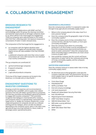 16 
4. COLLABORATIVE ENGAGEMENT 
BRIDGING RESEARCH TO 
ENGAGEMENT 
Drawing upon the collaborations with WWF and PwC 
and knowledge within the group, the steering committee 
narrowed the initial universe of 78 target companies down 
to 54, which will form the initial targets for engagement. 
These 54 companies were selected based on the model 
data from PwC, reflecting water risk exposure measured in 
consumption of water in water stressed areas. 
The composition of the final target list for engagement is: 
■■ 50 companies with the highest absolute water 
consumption in highly and severely water stressed 
regions across all crops available in the PwC ESCHER 
model 
■■ 4 additional companies with more than 10m3 in water 
consumption per 1000 USD revenue for one individual 
crop-country combination 
The 54 companies are constituted of: 
■■ 39 food and beverage companies 
■■ 8 apparel companies 
■■ 4 retailers 
■■ 3 agricultural products companies 
Thirty two of the target companies are located in the 
Americas, 17 in Europe and 5 in Asia-Pacific.27 
ENGAGEMENT QUESTIONS TO 
INVESTEE COMPANIES 
Drawing on both the expertise and recommendations 
provided by PwC and WWF, and on supply chain related 
questions from the CDP Water questionnaire to companies, 
the steering committee has developed a general framework 
to engage with investee companies.28 The committee 
recognises that dialogue is most beneficial for investors 
and companies where it is appropriately customised to the 
target sector or, ideally, the company. Despite this, a suite 
of general questions to companies are seen as a relevant 
starting point for dialogue, which can later be tailored 
depending on the company’s sector, place in the value chain, 
agricultural input sourcing methods (i.e. direct, trader or 
exchange) and/or operational location. 
AWARENESS  RELEVANCE 
Does the company know whether it is exposed to water risk 
through its key agricultural commodity supply chains? 
1. Where is the company placed in the value chain? Is it 
end-customer facing? 
2. Does the company know the geographic origin of its key 
commodity supplies? 
3. Does the company source its key commodities from 
contract farmers, directly from traders, or from open 
commodity exchanges? 
4. Does the company know where its commodity 
production is at risk of water scarcity and pollution?29 
Does the company know what sectors/activities are 
prone to water constraints?30 Does the company know 
what commodity/region combinations are most critical 
in terms of water risk?31 
5. How would the company rate the current and future 
importance of water risk for the continuity and pricing 
of its key commodity supplies, and the company’s 
growth strategy? 
WATER RISK ASSESSMENT 
Does the company measure or assess water risks in its key 
commodity supply chains? 
1. At what level and at what geographic scale does the 
company undertake water risk assessments? Across its 
entire supplier base or at specific locations only? What 
methods does it use? 
■■ Ceres Aqua Gauge 
■■ FAO/AQUASTAT 
■■ GEMI Local Water Tool 
■■ Internal company knowledge 
■■ Life Cycle Assessment 
■■ Maplecroft Global Water Security Risk Index 
■■ PwC ESCHER tool 
■■ Regional government databases 
■■ UNEP Vital Water Graphics 
■■ WBCSD Global Water Tool 
■■ WRI water scarcity definition 
■■ WRI Aqueduct 
■■ WWF-DEG Water Risk Filter 
■■ Other 
27 A full list of target companies is available to PRI signatories. 
28 CDP 2014, Water program, viewed 21 July 2014, https://www.cdp.net/water. 
29 For example, by consulting WWF or WRI mapping tools 
30 For example, as outlined in PwC research results 
31 For example, as outlined in the WWF crop and basin data 
 