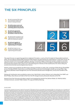 2 
THE SIX PRINCIPLES 
We will incorporate ESG issues 
into investment analysis and 
decision-making processes. 1 
We will be active owners and 
incorporate ESG issues into our 
ownership policies and practices. 2 
We will seek appropriate 
disclosure on ESG issues by 
the entities in which we invest. 3 
We will promote acceptance and 
implementation of the Principles 
within the investment industry. 4 
We will work together to 
enhance our effectiveness in 
implementing the Principles. 5 
We will each report on our 
activities and progress towards 
implementing the Principles. 6 
This report focuses on supporting signatories implement Principles 2, 3 and 5 of the Principles for Responsible Investment 
(PRI). The Principles for Responsible Investment (PRI) Initiative was launched by the United Nations in 2006 after former UN 
Secretary-General Kofi Annan brought together a group of the world’s largest institutional investors, academics and other 
advisors to draft a set of sustainable investment principles. At the heart of the six Principles for Responsible Investment is 
the premise that investors have a duty to act in the best long-term interests of their beneficiaries; this means taking into 
account environmental, social and governance factors. 
Written content was provided by the PRI investor steering committee on water risks, consisting of Robin Brown (Rockefeller 
& Co.), Piet Klop (PGGM), Victoria Barron and Michaela Zhirova (Hermes Fund Managers), Karlijn van Lierop (MN), Craig 
MacKenzie (Aberdeen Asset Management) and Ylva Hannestad (Nordea Asset Management), and by Paul Chandler of the 
PRI. 
Editing and contributions were provided by Joshua Levin, Matt McFall, Jochem Verberne and Lindsay Bass from WWF, and 
Brett Phillips, Alison Biscoe and Valeria Piani from the PRI. Designed was by Alessandro Boaretto at the PRI. 
Research from PwC Germany and oekom research was developed by Hendrik Fink, Barbara Wieler, Dr. Matthias Retter, 
Christian Eickmann, Jennifer Möller-Gulland, Till Jung and Matthias Bönning. 
PRI DISCLAIMER 
The information contained in this report is meant for the purposes of information only and is not intended to be investment, legal, tax or other advice, nor is it intended to be 
relied upon in making an investment or other decision. This report is provided with the understanding that the authors and publishers are not providing advice on legal, economic, 
investment or other professional issues and services. PRI Association and the PRI Initiative are not responsible for the content of websites and information resources that may 
be referenced in the report. The access provided to these sites or the provision of such information resources does not constitute an endorsement by PRI Association or the 
PRI Initiative of the information contained therein. Unless expressly stated otherwise, the opinions, recommendations, findings, interpretations and conclusions expressed in 
this report are those of the various contributors to the report and do not necessarily represent the views of PRI Association, the PRI Initiative or the signatories to the Principles 
for Responsible Investment. The inclusion of company examples does not in any way constitute an endorsement of these organisations by PRI Association, the PRI Initiative 
or the signatories to the Principles for Responsible Investment. While we have endeavoured to ensure that the information contained in this report has been obtained from 
reliable and up-to-date sources, the changing nature of statistics, laws, rules and regulations may result in delays, omissions or inaccuracies in information contained in this 
report. Neither PRI Association nor the PRI Initiative is responsible for any errors or omissions, or for any decision made or action taken based on information contained in this 
report or for any loss or damage arising from or caused by such decision or action. All information in this report is provided “as-is”, with no guarantee of completeness, accuracy, 
timeliness or of the results obtained from the use of this information, and without warranty of any kind, expressed or implied. 
 