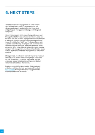 20 
6. NEXT STEPS 
The PRI collaborative engagement on water risks in 
agricultural supply chains is currently open to PRI 
signatories. Investors are invited to join the project 
and participate in engagement dialogue with targeted 
companies. 
Given the complexity of the issues being addressed, and 
the significant differences between companies, crops and 
locations, the first round of engagement will be exploratory. 
It will aim to instigate investor-company dialogue on the 
research insights from WWF and PwC, as well as to gain 
a greater understanding of company risk awareness and 
visibility using the discussion questions presented in this 
document. After initial dialogue and greater understanding 
company risk management, investors will analyse the issues 
in more depth and seek better management of risks where 
material. 
More generally, investors will promote improved disclosure 
of supply chain related water risks by target companies, 
such as through the CDP Water framework, and will 
encourage greater collaboration with peers and other 
stakeholders to address shared risks. 
Investors interested in taking part in the engagement 
and others with questions or queries should contact 
Paul Chandler, Manager of Investor Engagements for 
Environmental Issues at the PRI. 
 