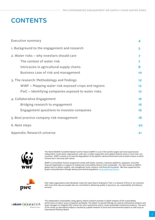 PRI-COORDINATED ENGAGEMENT ON SUPPLY CHAIN WATER RISKS 
3 
CONTENTS 
Executive summary 
1. Background to the engagement and research 
2. Water risks – why investors should care 
The context of water risk 
Intricacies in agricultural supply chains 
Business case of risk and management 
3. The research: Methodology and findings 
WWF – Mapping water risk exposed crops and regions 
PwC – Identifying companies exposed to water risks 
4. Collaborative Engagement 
Bridging research to engagement 
Engagement questions to investee companies 
5. Best practice company risk management 
6. Next steps 
Appendix: Research universe 
4 
5 
7 
7 
8 
10 
12 
12 
12 
16 
16 
16 
18 
20 
21 
The World Wildlife Fund/Worldwide Fund for Nature (WWF) is one of the world’s largest and most experienced 
independent conservation organisations, with over 5 million supporters and a global network active in more than 100 
countries. WWF’s mission is to stop the degradation of the planet’s natural environment and to build a future in which 
humans live in harmony with nature. 
WWF’s Commodities Finance programme works with banks, investors, voluntary platforms, regulators, and other 
financial stakeholders in support of making soft commodities finance more sustainable. Our team draws on WWF’s 
global reach to deliver insights, risk management tools, research, and financial innovation. We have supported this 
project and publication through advisory and technical guidance. www.panda.org/finance 
PwC helps organisations and individuals create the value they’re looking for. PwC is a network of firms in 157 countries 
with more than 184,000 people who are committed to delivering quality in assurance, tax, sustainability and advisory 
services. 
The independent sustainability rating agency oekom research provides in-depth analyses of the sustainability 
performance of about 3,500 companies worldwide. The oekom Corporate Ratings are used by institutional investors and 
asset managers to integrate ESG criteria into their investments and to create sustainable investment products. The work 
of the nearly 50 specialised analysts is backed by a global network of social and environmental experts as well as by an 
international Advisory Board. 
 