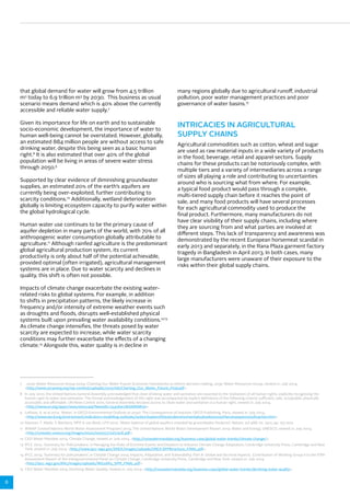 8 
that global demand for water will grow from 4.5 trillion 
m3 today to 6.9 trillion m3 by 2030. This business as usual 
scenario means demand which is 40% above the currently 
accessible and reliable water supply.7 
Given its importance for life on earth and to sustainable 
socio-economic development, the importance of water to 
human well-being cannot be overstated. However, globally, 
an estimated 884 million people are without access to safe 
drinking water, despite this being seen as a basic human 
right.8 It is also estimated that over 40% of the global 
population will be living in areas of severe water stress 
through 2050.9 
Supported by clear evidence of diminishing groundwater 
supplies, an estimated 20% of the earth’s aquifers are 
currently being over-exploited, further contributing to 
scarcity conditions.10 Additionally, wetland deterioration 
globally is limiting ecosystem capacity to purify water within 
the global hydrological cycle. 
Human water use continues to be the primary cause of 
aquifer depletion in many parts of the world, with 70% of all 
anthropogenic water consumption globally attributable to 
agriculture.11 Although rainfed agriculture is the predominant 
global agricultural production system, its current 
productivity is only about half of the potential achievable, 
provided optimal (often irrigated), agricultural management 
systems are in place. Due to water scarcity and declines in 
quality, this shift is often not possible. 
Impacts of climate change exacerbate the existing water-related 
risks to global systems. For example, in addition 
to shifts in precipitation patterns, the likely increase in 
frequency and/or intensity of extreme weather events such 
as droughts and floods, disrupts well-established physical 
systems built upon prevailing water availability conditions.12,13 
As climate change intensifies, the threats posed by water 
scarcity are expected to increase, while water scarcity 
conditions may further exacerbate the effects of a changing 
climate.14 Alongside this, water quality is in decline in 
many regions globally due to agricultural runoff, industrial 
pollution, poor water management practices and poor 
governance of water basins.15 
INTRICACIES IN AGRICULTURAL 
SUPPLY CHAINS 
Agricultural commodities such as cotton, wheat and sugar 
are used as raw material inputs in a wide variety of products 
in the food, beverage, retail and apparel sectors. Supply 
chains for these products can be notoriously complex, with 
multiple tiers and a variety of intermediaries across a range 
of sizes all playing a role and contributing to uncertainties 
around who is sourcing what from where. For example, 
a typical food product would pass through a complex, 
multi-tiered supply chain before it reaches the point of 
sale, and many food products will have several processes 
for each agricultural commodity used to produce the 
final product. Furthermore, many manufacturers do not 
have clear visibility of their supply chains, including where 
they are sourcing from and what parties are involved at 
different steps. This lack of transparency and awareness was 
demonstrated by the recent European horsemeat scandal in 
early 2013 and separately, in the Rana Plaza garment factory 
tragedy in Bangladesh in April 2013. In both cases, many 
large manufacturers were unaware of their exposure to the 
risks within their global supply chains. 
7 2030 Water Resources Group 2009, Charting Our Water Future: Economic frameworks to inform decision-making, 2030 Water Resources Group, viewed 21 July 2014, 
<http://www.2030wrg.org/wp-content/uploads/2012/06/Charting_Our_Water_Future_Final.pdf>. 
8 In July 2010, the United Nations General Assembly acknowledged that clean drinking water and sanitation are essential to the realisation of all human rights, explicitly recognising the 
human right to water and sanitation. The formal acknowledgement of this right was accompanied by explicit definitions of the following criteria: sufficient, safe, acceptable, physically 
accessible, and affordable. UN News Centre 2010, General Assembly declares access to clean water and sanitation is a human right, viewed 21 July 2014, 
<http://www.un.org/apps/news/story.asp?NewsID=35456#.U81bNfldW5h>. 
9 Leflaive, X, et al 2012, ‘Water’, in OECD Environmental Outlook to 2050: The Consequences of Inaction, OECD Publishing, Paris, viewed 21 July 2014, 
<http://www.oecd.org/environment/indicators-modelling-outlooks/waterchapteroftheoecdenvironmentaloutlookto2050theconsequencesofinaction.htm>. 
10 Gleeson, T, Wada, Y, Bierkens, MFP & van Beek, LPH 2012, ‘Water balance of global aquifers revealed by groundwater footprint’, Nature, vol 488, no. 7410, pp. 197-200. 
11 WWAP (United Nations World Water Assessment Program) 2014, The United Nations World Water Development Report 2014: Water and Energy, UNESCO, viewed 21 July 2014, 
<http://unesdoc.unesco.org/images/0022/002257/225741E.pdf>. 
12 CEO Water Mandate 2014, Climate Change, viewed 21 July 2014, <http://ceowatermandate.org/business-case/global-water-trends/climate-change/>. 
13 IPCC 2012, ‘Summary for Policymakers’, in Managing the Risks of Extreme Events and Disasters to Advance Climate Change Adaptation, Cambridge University Press, Cambridge and New 
York, viewed 21 July 2014, <http://www.ipcc-wg2.gov/SREX/images/uploads/SREX-SPMbrochure_FINAL.pdf>. 
14 IPCC 2014, ‘Summary for policymakers’, in Climate Change 2014: Impacts, Adaptation, and Vulnerability. Part A: Global and Sectoral Aspects. Contribution of Working Group II to the Fifth 
Assessment Report of the Intergovernmental Panel on Climate Change, Cambridge University Press, Cambridge and New York, viewed 21 July 2014, 
<http://ipcc-wg2.gov/AR5/images/uploads/WG2AR5_SPM_FINAL.pdf>. 
15 CEO Water Mandate 2014, Declining Water Quality, viewed 21 July 2014, <http://ceowatermandate.org/business-case/global-water-trends/declining-water-quality>. 
 