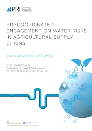 PRI-COORDINATED 
ENGAGEMENT ON WATER RISKS 
IN AGRICULTURAL SUPPLY 
CHAINS 
INVESTOR GUIDANCE DOCUMENT 
IN COLLABORATION WITH: 
World Wildlife Fund (WWF), PwC Germany and 
the PRI investor steering committee on water risks 
An investor initiative in partnership with UNEP Finance Initiative and UN Global Compact 
 