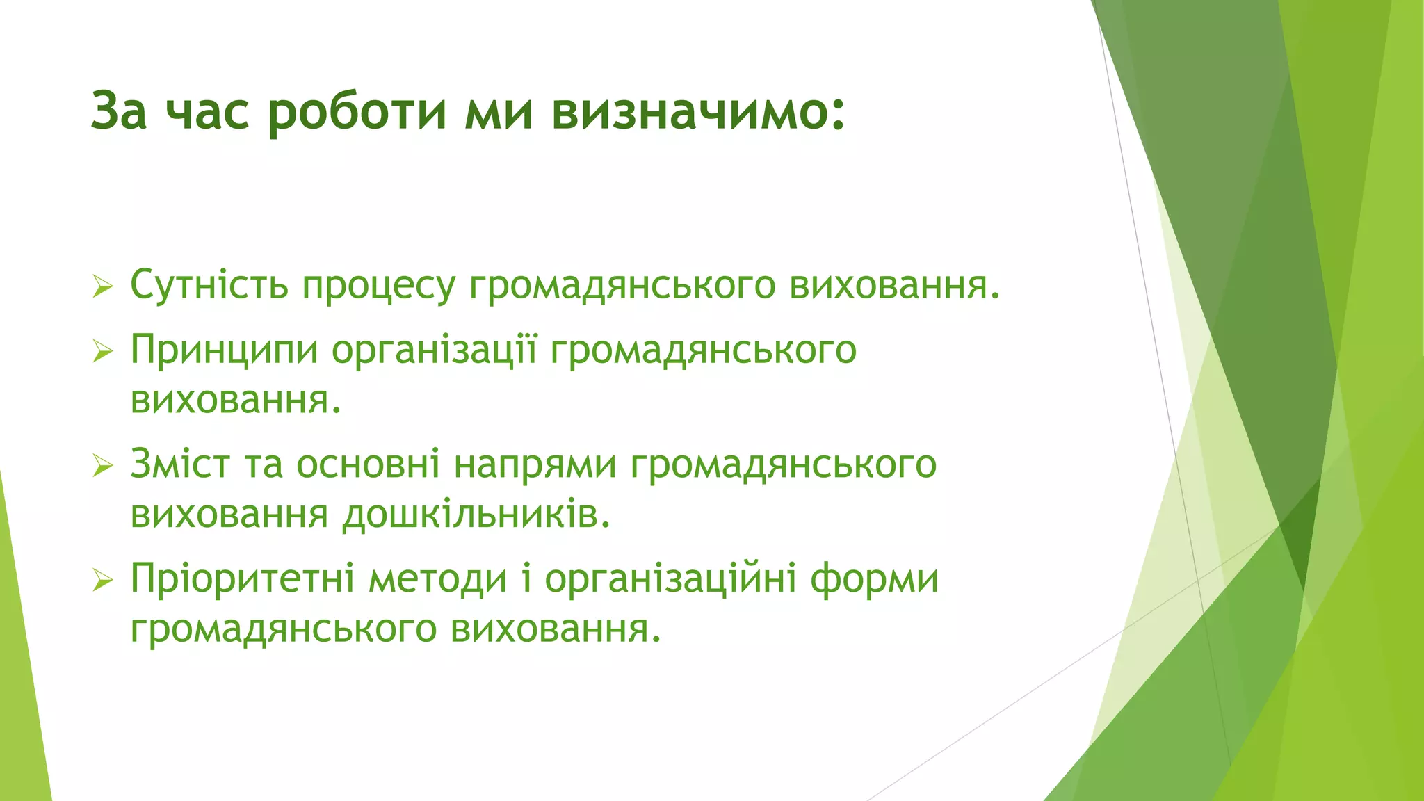 За час роботи ми визначимо: 
 Сутність процесу громадянського виховання. 
 Принципи організації громадянського 
виховання. 
 Зміст та основні напрями громадянського 
виховання дошкільників. 
 Пріоритетні методи і організаційні форми 
громадянського виховання. 
 