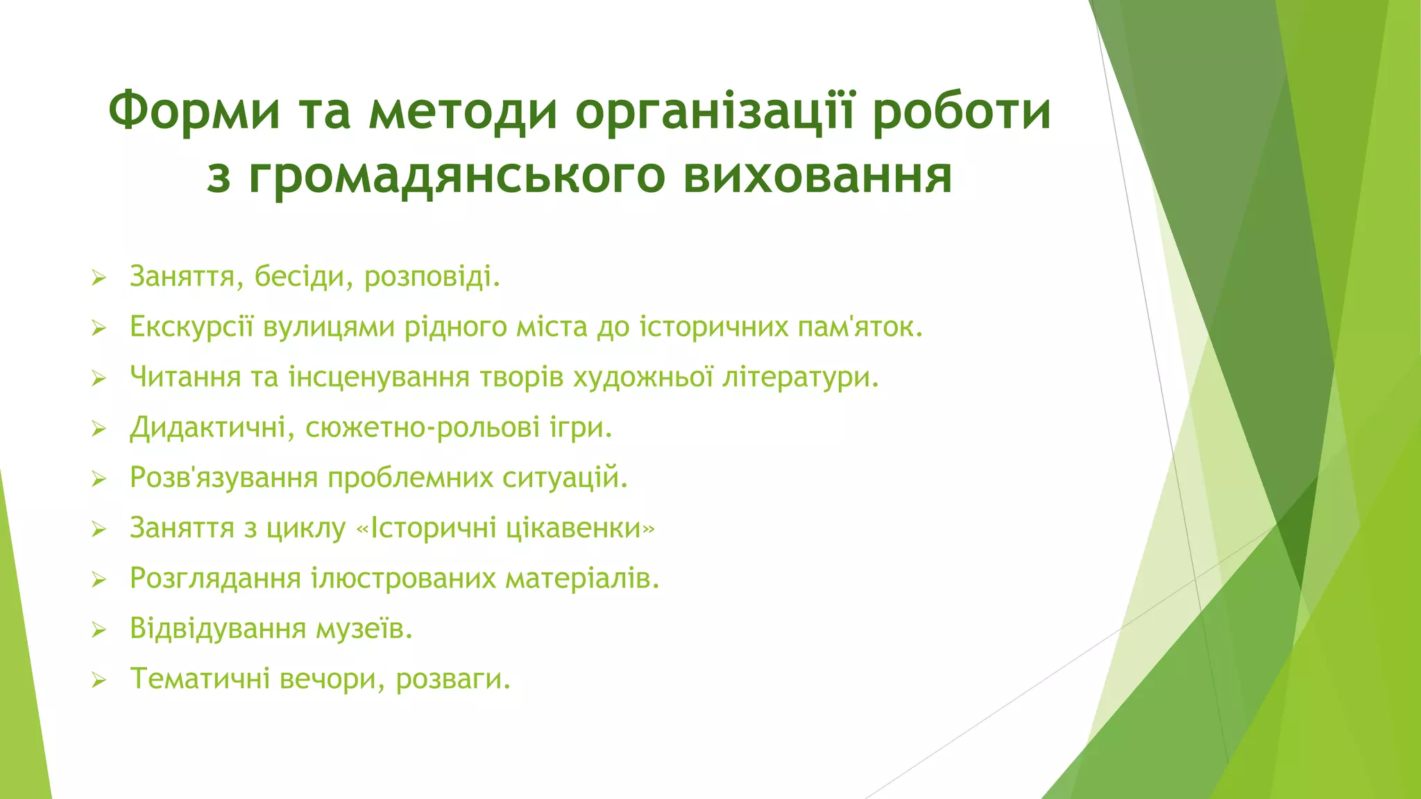 Форми та методи організації роботи 
з громадянського виховання 
 Заняття, бесіди, розповіді. 
 Екскурсії вулицями рідного міста до історичних пам'яток. 
 Читання та інсценування творів художньої літератури. 
 Дидактичні, сюжетно-рольові ігри. 
 Розв'язування проблемних ситуацій. 
 Заняття з циклу «Історичні цікавенки» 
 Розглядання ілюстрованих матеріалів. 
 Відвідування музеїв. 
 Тематичні вечори, розваги. 
 