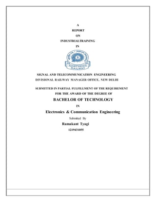 A
REPORT
ON
INDUSTRIALTRAINING
IN
SIGNAL AND TELECOMMUNICATION ENGINEERING
DIVISIONAL RAILWAY MANAGER OFFICE, NEW DELHI
SUBMITTED IN PARTIAL FULFILLMENT OF THE REQUIREMENT
FOR THE AWARD OF THE DEGREE OF
BACHELOR OF TECHNOLOGY
IN
Electronics & Communication Engineering
Submitted By
Ramakant Tyagi
1219431055
 