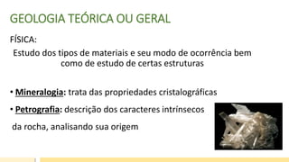 GEOLOGIA TEÓRICA OU GERAL
FÍSICA:
Estudo dos tipos de materiais e seu modo de ocorrência bem
como de estudo de certas estruturas
• Mineralogia: trata das propriedades cristalográficas
• Petrografia: descrição dos caracteres intrínsecos
da rocha, analisando sua origem
 