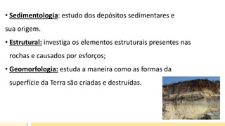 • Sedimentologia: estudo dos depósitos sedimentares e
sua origem.
• Estrutural: investiga os elementos estruturais presentes nas
rochas e causados por esforços;
• Geomorfologia: estuda a maneira como as formas da
superfície da Terra são criadas e destruídas.
 