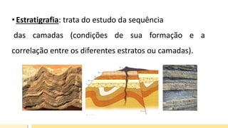 •Estratigrafia: trata do estudo da sequência
das camadas (condições de sua formação e a
correlação entre os diferentes estratos ou camadas).
 