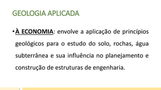 GEOLOGIA APLICADA
•À ECONOMIA: envolve a aplicação de princípios
geológicos para o estudo do solo, rochas, água
subterrânea e sua influência no planejamento e
construção de estruturas de engenharia.
 