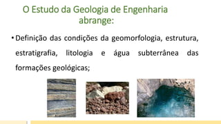 O Estudo da Geologia de Engenharia
abrange:
• Definição das condições da geomorfologia, estrutura,
estratigrafia, litologia e água subterrânea das
formações geológicas;
 