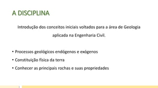 A DISCIPLINA
Introdução dos conceitos iniciais voltados para a área de Geologia
aplicada na Engenharia Civil.
• Processos geológicos endógenos e exógenos
• Constituição física da terra
• Conhecer as principais rochas e suas propriedades
 