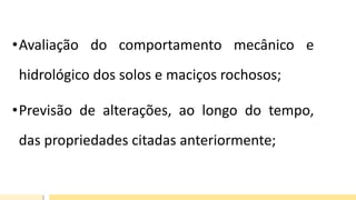 •Avaliação do comportamento mecânico e
hidrológico dos solos e maciços rochosos;
•Previsão de alterações, ao longo do tempo,
das propriedades citadas anteriormente;
 