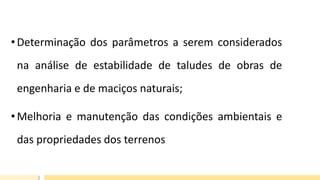 • Determinação dos parâmetros a serem considerados
na análise de estabilidade de taludes de obras de
engenharia e de maciços naturais;
• Melhoria e manutenção das condições ambientais e
das propriedades dos terrenos
 