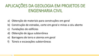 APLICAÇÕES DA GEOLOGIA EM PROJETOS DE
ENGENHARIA CIVIL
a) Obtenção de materiais para construções em geral
b) Construção de estradas, corte em geral e minas a céu aberto
c) Fundações de edifícios
d) Obtenção de água subterrânea
e) Barragens de terra e aterros em geral
f) Túneis e escavações subterrâneas
 