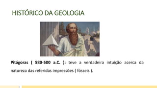 HISTÓRICO DA GEOLOGIA
Pitágoras ( 580-500 a.C. ): teve a verdadeira intuição acerca da
natureza das referidas impressões ( fósseis ).
 