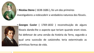 • Nicolau Steno ( 1638-1686 ), foi um dos primeiros
investigadores a redescobrir a verdadeira natureza dos fósseis.
• Georges Cuvier ( 1769-1832 ) reconstituição de alguns
fósseis dando-lhe o aspecto que teriam quando eram vivos.
Foi defensor de uma versão da história da Terra, segundo a
qual uma sucessão de catástrofes teria exterminado as
primitivas formas de vida.
 