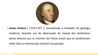 • James Hutton ( 1726-1797 ), considerado o fundador da geologia
moderna, fazendo uso da observação de campo dos fenômenos
atuais deduziu que as mesmas leis físicas atuais que os condicionam
terão sido as mesmas que atuaram no passado.
 