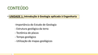 CONTEÚDO
• UNIDADE 1: Introdução à Geologia aplicada à Engenharia
-Importância do Estudo de Geologia
- Estrutura geológica da terra
- Tectônica de placas
- Tempo geológico
- Utilização de mapas geológicos
 