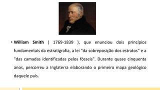 • William Smith ( 1769-1839 ), que enunciou dois princípios
fundamentais da estratigrafia, a lei "da sobreposição dos estratos" e a
"das camadas identificadas pelos fósseis". Durante quase cinquenta
anos, percorreu a Inglaterra elaborando o primeiro mapa geológico
daquele país.
 