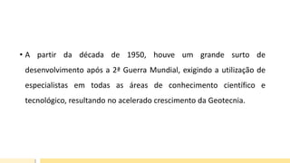 • A partir da década de 1950, houve um grande surto de
desenvolvimento após a 2ª Guerra Mundial, exigindo a utilização de
especialistas em todas as áreas de conhecimento científico e
tecnológico, resultando no acelerado crescimento da Geotecnia.
 
