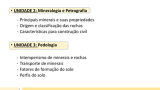 • UNIDADE 2: Mineralogia e Petrografia
- Principais minerais e suas propriedades
- Origem e classificação das rochas
- Características para construção civil
• UNIDADE 3: Pedologia
- Intemperismo de minerais e rochas
- Transporte de minerais
- Fatores de formação do solo
- Perfis do solo
 