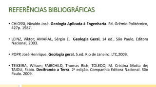 REFERÊNCIAS BIBLIOGRÁFICAS
• CHIOSSI, Nivaldo José. Geologia Aplicada à Engenharia. Ed. Grêmio Politécnico,
427p. 1987.
• LEINZ, Viktor; AMARAL, Sérgio E. Geologia Geral, 14 ed., São Paulo, Editora
Nacional, 2003.
• POPP, José Henrique. Geologia geral. 5.ed. Rio de Janeiro: LTC,2009.
• TEIXEIRA, Wilson; FAIRCHILD, Thomas Rich; TOLEDO, M. Cristina Motta de;
TAIOLI, Fabio. Decifrando a Terra. 2a edição. Companhia Editora Nacional. São
Paulo. 2009.
 