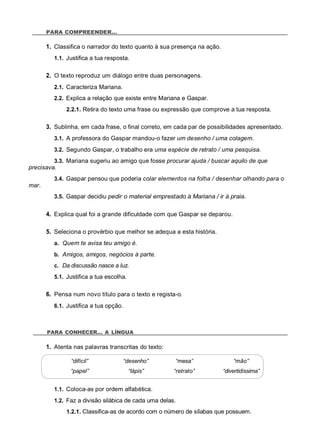 PARA COMPREENDER…
1. Classifica o narrador do texto quanto à sua presença na ação.
1.1. Justifica a tua resposta.
2. O texto reproduz um diálogo entre duas personagens.
2.1. Caracteriza Mariana.
2.2. Explica a relação que existe entre Mariana e Gaspar.
2.2.1. Retira do texto uma frase ou expressão que comprove a tua resposta.
3. Sublinha, em cada frase, o final correto, em cada par de possibilidades apresentado.
3.1. A professora do Gaspar mandou-o fazer um desenho / uma colagem.
3.2. Segundo Gaspar, o trabalho era uma espécie de retrato / uma pesquisa.
3.3. Mariana sugeriu ao amigo que fosse procurar ajuda / buscar aquilo de que
precisava.
3.4. Gaspar pensou que poderia colar elementos na folha / desenhar olhando para o
mar.
3.5. Gaspar decidiu pedir o material emprestado à Mariana / ir à praia.
4. Explica qual foi a grande dificuldade com que Gaspar se deparou.
5. Seleciona o provérbio que melhor se adequa a esta história.
a. Quem te avisa teu amigo é.
b. Amigos, amigos, negócios à parte.
c. Da discussão nasce a luz.
5.1. Justifica a tua escolha.
6. Pensa num novo título para o texto e regista-o.
6.1. Justifica a tua opção.
PARA CONHECER… A LÍNGUA
1. Atenta nas palavras transcritas do texto:
“difícil” “desenho” “mesa” “mão”
“papel” “lápis” “retrato” “divertidíssima”
1.1. Coloca-as por ordem alfabética.
1.2. Faz a divisão silábica de cada uma delas.
1.2.1. Classifica-as de acordo com o número de sílabas que possuem.
 