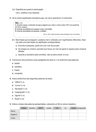 1.3. Classifica-as quanto à acentuação.
1.3.1. Justifica a tua resposta.
2. Lê os vários significados da palavra mar, tal como aparecem no dicionário.
Mar, n.m.
1. Grande massa e extensão de água salgada que cobre a maior parte (73%) da superfície
da Terra; oceano.
2. Grande quantidade de qualquer coisa; imensidão.
3. Grande quantidade de pessoas; multidão.
AA.VV., 2010. Grande Dicionário Língua Portuguesa. Porto: Porto Editora
2.1. Nas frases que se seguem, a palavra mar é utilizada com significados diferentes. Asso-
cia cada uma das frases ao significado correspondente.
a. Durante a pesquisa, perdi-me num mar de jornais!
b. Ao chegar ao cinema, percebi que havia um mar de gente à espera para comprar
bilhete.
c. Quando a bandeira está vermelha, não se deve entrar no mar.
3. Transcreve dos primeiros onze parágrafos do texto (ll. 1-14) sinónimos das palavras:
a. tarefa.
b. estreitos.
c. traços.
d. comprido.
4. Indica antónimos das seguintes palavras do texto:
a. “difícil” (l. 4)
b. “curva” (l. 14)
c. “fechada” (l. 14)
d. “engraçado” (l. 16)
e. “igual” (l. 21)
f. “tudo” (l. 33)
5. Indica a classe das palavras apresentadas, colocando um X na coluna respetiva.
Gaspar trabalho difícil contas vem riu passar engraçado
Nome
Adjetivo
Verbo
 