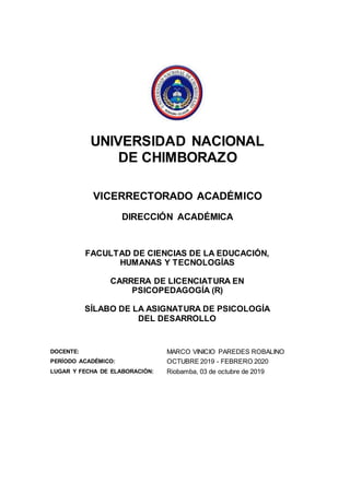 UNIVERSIDAD NACIONAL
DE CHIMBORAZO
VICERRECTORADO ACADÉMICO
DIRECCIÓN ACADÉMICA
FACULTAD DE CIENCIAS DE LA EDUCACIÓN,
HUMANAS Y TECNOLOGÍAS
CARRERA DE LICENCIATURA EN
PSICOPEDAGOGÍA (R)
SÍLABO DE LA ASIGNATURA DE PSICOLOGÍA
DEL DESARROLLO
DOCENTE: MARCO VINICIO PAREDES ROBALINO
PERÍODO ACADÉMICO: OCTUBRE 2019 - FEBRERO 2020
LUGAR Y FECHA DE ELABORACIÓN: Riobamba, 03 de octubre de 2019
 