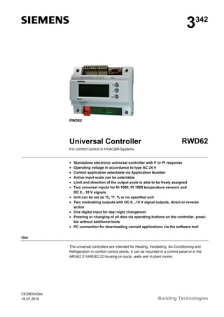 3342
RWD62
Universal Controller RWD62
For comfort control in HVAC&R-Systems
• Standalone electronic universal controller with P or PI response
• Operating voltage in accordance to type AC 24 V
• Control application selectable via Application Number
• Active input scale can be selectable
• Limit and direction of the output scale is able to be freely assigned
• Two universal inputs for Ni 1000, Pt 1000 temperature sensors and
DC 0…10 V signals
• Unit can be set as °C, °F, % or no specified unit
• Two modulating outputs with DC 0…10 V signal outputs, direct or reverse
action
• One digital input for day/night changeover
• Entering or changing of all data via operating buttons on the controller, possi-
ble without additional tools
• PC connection for downloading canned applications via the software tool
Use
The universal controllers are intended for Heating, Ventilating, Air-Conditioning and
Refrigeration in comfort control plants. It can be mounted in a control panel or in the
ARG62.21/ARG62.22 housing on ducts, walls and in plant rooms.
CE2N3342en
16.07.2010 Building Technologies
 