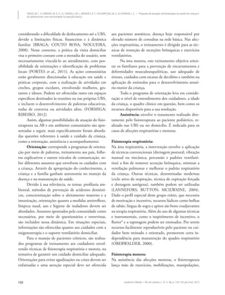 Saúde em Debate • Rio de Janeiro, v. 37, n. 96, p. 120-129, jan./mar. 2013122
DAVID, M. L. O.; RIBEIRO, M. A. G. O.; ZANOLLI, M. L.; MENDES, R. T.; ASSUMPÇÃO, M. S.; SCHIVINSKI, I. S. • Proposta de atuação da fisioterapia na saúde da criança e
do adolescente: uma necessidade na atenção básica
considerando a dificuldade de deslocamento até a UBS,
devido a limitações físicas, financeiras e à dinâmica
familiar (BRAGA; COUTO ROSA; NOGUEIRA,
2008). Nesse contexto, a prática da visita domiciliar
visa o primeiro contato com a moradia do usuário, sem
necessariamente vinculá-lo ao atendimento, com pos-
sibilidade de orientações e identificação de problemas
locais (PORTES et al., 2011). As ações comunitárias
estão geralmente direcionadas à educação em saúde e
práticas corporais, com a realização de atividades em
creches, grupos escolares, envolvendo mulheres, ges-
tantes e idosos. Podem ser oferecidas tanto em espaços
específicos destinados às reuniões ou nas próprias UBS,
e incluem o desenvolvimento de palestras educativas,
rodas de conversa ou atividades afins. (FORMIGA;
RIBEIRO, 2012)
Assim, algumas possibilidades de atuação do fisio-
terapeuta na AB e em ambiente comunitário são apre-
sentadas a seguir, mais especificamente foram aborda-
das questões referentes à saúde e cuidado da criança,
como a orientação, assistência e acompanhamento.
Orientação: corresponde a programas de orienta-
ção por meio de palestras, treinamento aos pais, folhe-
tos explicativos e outros veículos de comunicação, so-
bre diferentes assuntos que envolvem os cuidados com
a criança. Através da apropriação do conhecimento, a
criança e a família ganham autonomia no manejo da
doença e na manutenção da saúde.
Devido à sua relevância, os temas: profilaxia am-
biental, métodos de prevenção de acidentes domésti-
cos, conscientização sobre o aleitamento materno e a
imunização, orientações quanto a medidas antirreflexo,
limpeza nasal, uso e higiene de inaladores devem ser
abordados. Assuntos apontados pela comunidade como
necessários, por meio de questionários e entrevistas,
são incluídos nessa dinâmica. Em situações especiais,
informações são oferecidas quanto aos cuidados com a
oxigenoterapia e o suporte ventilatório domiciliar.
Para o manejo de pacientes crônicos, são realiza-
dos programas de treinamento aos cuidadores envol-
vendo técnicas de fisioterapia respiratória e motora, na
tentativa de garantir um cuidado domiciliar adequado.
Orientações para evitar agudizações ou crises devem ser
enfatizadas e uma atenção especial deve ser oferecida
aos pacientes asmáticos, doença hoje responsável por
elevado número de consultas na rede básica. Nas afec-
ções respiratórias, o treinamento é dirigido para as téc-
nicas de remoção de secreções brônquicas e exercícios
ventilatórios.
Na área motora, este treinamento objetiva orien-
tar os familiares para a prevenção de encurtamentos e
deformidades musculoesqueléticas, uso adequado de
órteses, cuidados com escaras de decúbito e também na
aplicação de estímulos para o desenvolvimento sensó-
rio-motor da criança.
Todo o programa de orientação leva em conside-
ração o nível de entendimento dos cuidadores, a idade
da criança, o quadro clínico em questão, bem como os
recursos disponíveis para a sua resolução.
Assistência: envolve o tratamento realizado dire-
tamente pelo fisioterapeuta ao paciente pediátrico, re-
alizado nas UBS ou no domicílio. É indicada para os
casos de afecções respiratórias e motoras.
Fisioterapia respiratória:
Na área respiratória, a intervenção envolve a aplicação
de técnicas convencionais (drenagem postural, vibração
manual ou mecânica, percussão e padrões ventilató-
rios) a fim de remover secreção brônquica, otimizar a
ventilação pulmonar e melhorar o padrão respiratório
da criança. Outras técnicas, denominadas modernas
(ciclo ativo da respiração, técnica de expiração forçada
e drenagem autógena), também podem ser utilizadas
(LANNEFORS; BUTTON; MCILWAINE, 2004).
Dado o perfil especial deste grupo etário, que necessita
de motivação e incentivo, recursos lúdicos como bolhas
de sabão, língua de sogra e apitos são bons coadjuvantes
na terapia respiratória. Além do uso de algumas técnicas
e instrumentais, como o inspirômetro de incentivo, o
flutter® e a tapotagem podem ser ensinados. Por serem
recursos facilmente reproduzíveis pelo paciente ou cui-
dador bem treinado e orientado, promovem certa in-
dependência para manutenção do quadro respiratório
(OBERWALDER, 2000).
Fisioterapia motora:
Na assistência das afecções motoras, o fisioterapeuta
lança mão de exercícios, mobilizações, manipulações,
 