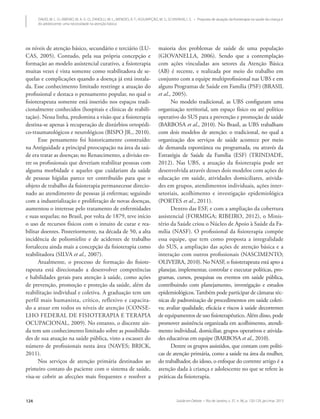 Saúde em Debate • Rio de Janeiro, v. 37, n. 96, p. 120-129, jan./mar. 2013124
DAVID, M. L. O.; RIBEIRO, M. A. G. O.; ZANOLLI, M. L.; MENDES, R. T.; ASSUMPÇÃO, M. S.; SCHIVINSKI, I. S. • Proposta de atuação da fisioterapia na saúde da criança e
do adolescente: uma necessidade na atenção básica
os níveis de atenção básico, secundário e terciário (LU-
CAS, 2005). Contudo, pela sua própria concepção e
formação ao modelo assistencial curativo, a fisioterapia
muitas vezes é vista somente como reabilitadora de se-
quelas e complicações quando a doença já está instala-
da. Esse conhecimento limitado restringe a atuação do
profissional e destaca o pensamento popular, no qual o
fisioterapeuta somente está inserido nos espaços tradi-
cionalmente conhecidos (hospitais e clínicas de reabili-
tação). Nessa linha, predomina a visão que a fisioterapia
destina-se apenas à recuperação de distúrbios ortopédi-
co-traumatológicos e neurológicos (BISPO JR., 2010).
Esse pensamento foi historicamente construído:
na Antiguidade a principal preocupação na área da saú-
de era tratar as doenças; no Renascimento, a divisão en-
tre os profissionais que deveriam reabilitar pessoas com
alguma morbidade e aqueles que cuidariam da saúde
de pessoas hígidas parece ter contribuído para que o
objeto de trabalho da fisioterapia permanecesse direcio-
nado ao atendimento de pessoas já enfermas; seguindo
com a industrialização e proliferação de novas doenças,
aumentou o interesse pelo tratamento de enfermidades
e suas sequelas; no Brasil, por volta de 1879, teve início
o uso de recursos físicos com o intuito de curar e rea-
bilitar doentes. Posteriormente, na década de 50, a alta
incidência de poliomielite e de acidentes de trabalho
fortaleceu ainda mais a concepção da fisioterapia como
reabilitadora (SILVA et al., 2007).
Atualmente, o processo de formação do fisiote-
rapeuta está direcionado a desenvolver competências
e habilidades gerais para atenção à saúde, como ações
de prevenção, promoção e proteção da saúde, além da
reabilitação individual e coletiva. A graduação tem um
perfil mais humanista, crítico, reflexivo e capacita-
do a atuar em todos os níveis de atenção (CONSE-
LHO FEDERAL DE FISIOTERAPIA E TERAPIA
OCUPACIONAL, 2009). No entanto, o discente ain-
da tem um conhecimento limitado sobre as possibilida-
des de sua atuação na saúde pública, visto a escassez do
número de profissionais nesta área (NAVES; BRICK,
2011).
Nos serviços de atenção primária destinados ao
primeiro contato do paciente com o sistema de saúde,
visa-se cobrir as afecções mais frequentes e resolver a
maioria dos problemas de saúde de uma população
(GIOVANELLA, 2006). Sendo que a contemplação
com ações vinculadas aos setores da Atenção Básica
(AB) é recente, e realizada por meio do trabalho em
conjunto com a equipe multiprofissional nas UBS e em
alguns Programas de Saúde em Família (PSF) (BRASIL
et al., 2005).
No modelo tradicional, as UBS configuram uma
organização territorial, um espaço físico ou até político
operativo do SUS para a prevenção e promoção de saúde
(BARBOSA et al., 2010). No Brasil, as UBS trabalham
com dois modelos de atenção: o tradicional, no qual a
organização dos serviços de saúde acontece por meio
de demanda espontânea ou programada, ou através da
Estratégia de Saúde da Família (ESF) (TRINDADE,
2012). Nas UBS, a atuação da fisioterapia pode ser
desenvolvida através desses dois modelos com ações de
educação em saúde, atividades domiciliares, ativida-
des em grupos, atendimentos individuais, ações inter-
setoriais, acolhimento e investigação epidemiológica
(PORTES et al., 2011).
Dentro das ESF, e com a ampliação da cobertura
assistencial (FORMIGA; RIBEIRO, 2012), o Minis-
tério da Saúde criou o Núcleo de Apoio à Saúde da Fa-
mília (NASF). O profissional da fisioterapia compõe
essa equipe, que tem como proposta a integralidade
do SUS, a ampliação das ações de atenção básica e a
interação com outros profissionais (NASCIMENTO;
OLIVEIRA, 2010). No NASF, o fisioterapeuta está apto a
planejar, implementar, controlar e executar políticas, pro-
gramas, cursos, pesquisas ou eventos em saúde pública,
contribuindo com planejamento, investigação e estudos
epidemiológicos.Também pode participar de câmaras téc-
nicas de padronização de procedimentos em saúde coleti-
va; avaliar qualidade, eficácia e riscos à saúde decorrentes
de equipamentos de uso fisioterapêutico. Além disso, pode
promover assistência organizada em acolhimento, atendi-
mento individual, domiciliar, grupos operativos e ativida-
des educativas em equipe (BARBOSA et al., 2010).
Dentre os grupos assistidos, que contam com políti-
cas de atenção primária, como a saúde na área da mulher,
do trabalhador, do idoso, o enfoque do corrente artigo é a
atenção dada à criança e adolescente no que se refere às
práticas da fisioterapia.
 